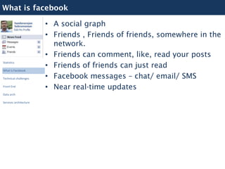 What is facebook

                        • A social graph
                        • Friends , Friends of friends, somewhere in the
                          network.
                        • Friends can comment, like, read your posts
                        • Friends of friends can just read
Statistics

What is Facebook

Technical challenges    • Facebook messages – chat/ email/ SMS
Front End
                        • Near real-time updates
Data arch

Services architecture
 