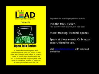 Learning and Development                 Be part of the learning experience at Aditi.

              presents
                                               Join the talks. Its free.
                                               Free as in freedom at work, not free-beer.


                                               Its not training. Its mind-opener.

                                               Speak at these events. Or bring an
                                               expert/friend to talk.
    Open Talk Series
                                               Mail OpenTalk@aditi.com with topic and
      A series of illuminating talks and
  interactions that open our minds to new      availability.
ideas and concepts; that makes us look for
   newer or better ways of doing what we
 did; or point us to exciting things we have
  never done before. A range of topics on
     Technology, Business, Fun and Life.
 
