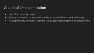 Ahead of time compilation
● min 10mb memory usage
● Startup time around a second for Kotlin or Java (a little more for Groovy)
● All Dependency Injection, AOP and Proxy generation happens at compile time
 
