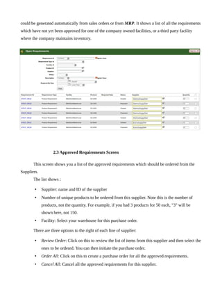 could be generated automatically from sales orders or from MRP. It shows a list of all the requirements
which have not yet been approved for one of the company owned facilities, or a third party facility
where the company maintains inventory.




                    2.3 Approved Requirements Screen

       This screen shows you a list of the approved requirements which should be ordered from the
Suppliers.
       The list shows :

        •    Supplier: name and ID of the supplier
        •    Number of unique products to be ordered from this supplier. Note this is the number of
             products, not the quantity. For example, if you had 3 products for 50 each, "3" will be
             shown here, not 150.
        •    Facility: Select your warehouse for this purchase order.

       There are three options to the right of each line of supplier:

        •    Review Order: Click on this to review the list of items from this supplier and then select the
             ones to be ordered. You can then initiate the purchase order.
        •    Order All: Click on this to create a purchase order for all the approved requirements.
        •    Cancel All: Cancel all the approved requirements for this supplier.
 
