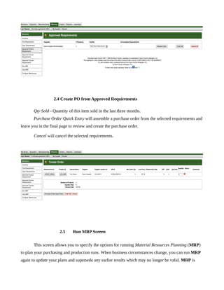 2.4 Create PO from Approved Requirements

       Qty Sold - Quantity of this item sold in the last three months.
       Purchase Order Quick Entry will assemble a purchase order from the selected requirements and
leave you in the final page to review and create the purchase order.

       Cancel will cancel the selected requirements.




                      2.5     Run MRP Screen


       This screen allows you to specify the options for running Material Resources Planning (MRP)
to plan your purchasing and production runs. When business circumstances change, you can run MRP
again to update your plans and supersede any earlier results which may no longer be valid. MRP is
 