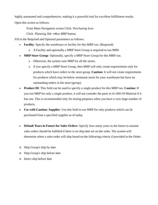 highly automated and comprehensive, making it a powerful tool for excellent fulfillment results.
Open this screen as follows:
         From Main Navigation screen Click: Purchasing Icon
         Click Planning Tab →Run MRP button.
Fill in the Required and Optional parameters as follows:
   •   Facility: Specify the warehouse or facility for this MRP run. (Required)
           o   A Facility and optionally a MRP Store Group is required to run MRP.
   •   MRP Store Group: Optionally, specify a MRP Store Group for this MRP run.
           o   Otherwise, the system runs MRP for all the stores.
           o   If you specify a MRP Store Group, then MRP will only create requirements only for
               products which have orders in the store group. Caution: It will not create requirements
               for products which may be below minimum stock for your warehouse but have no
               outstanding orders in the store (group).
   •   Product ID: This field can be used to specify a single product for this MRP run. Caution: If
       you run MRP for only a single product, it will not consider the parts in it's Bill Of Material if it
       has one. This is recommended only for testing purposes when you have a very large number of
       products.
   •   Use with Caution: Supplier: Use this field to run MRP for only products which can be
       purchased from a specified supplier as of today.


   •   Default Years in Future for Sales Orders: Specify how many years in the future to assume
       sales orders should be fulfilled if there is no ship date set on the order. The system will
       determine when a sales order will ship based on the following criteria if provided in the Order:


   o Ship Group's ship by date
   o Ship Group's ship before date
   o Item's ship before date
 