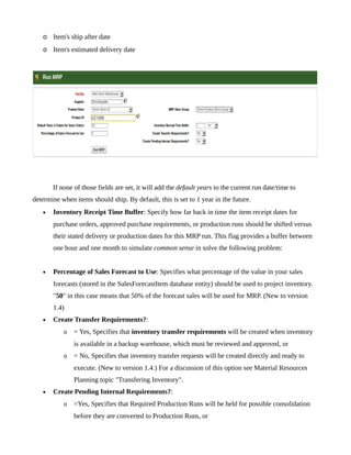 o Item's ship after date
   o Item's estimated delivery date




       If none of those fields are set, it will add the default years to the current run date/time to
determine when items should ship. By default, this is set to 1 year in the future.
   •   Inventory Receipt Time Buffer: Specify how far back in time the item receipt dates for
       purchase orders, approved purchase requirements, or production runs should be shifted versus
       their stated delivery or production dates for this MRP run. This flag provides a buffer between
       one hour and one month to simulate common sense in solve the following problem:


   •   Percentage of Sales Forecast to Use: Specifies what percentage of the value in your sales
       forecasts (stored in the SalesForecastItem database entity) should be used to project inventory.
       "50" in this case means that 50% of the forecast sales will be used for MRP. (New to version
       1.4)
   •   Create Transfer Requirements?:
           o   = Yes, Specifies that inventory transfer requirements will be created when inventory
               is available in a backup warehouse, which must be reviewed and approved, or
           o   = No, Specifies that inventory transfer requests will be created directly and ready to
               execute. (New to version 1.4.) For a discussion of this option see Material Resources
               Planning topic "Transfering Inventory".
   •   Create Pending Internal Requirements?:
           o   =Yes, Specifies that Required Production Runs will be held for possible consolidation
               before they are converted to Production Runs, or
 
