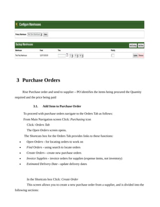 3 Purchase Orders

       Rise Purchase order and send to supplier – PO identifies the items being procured the Quantity
required and the price being paid

               3.1.   Add Item to Purchase Order

       To proceed with purchase orders navigate to the Orders Tab as follows:
       From Main Navigation screen Click: Purchasing icon
          Click: Orders Tab
          The Open Orders screen opens.
        The Shortcuts box for the Orders Tab provides links to these functions:
   •      Open Orders - for locating orders to work on
   •      Find Orders - using search to locate orders
   •      Create Orders - create new purchase orders
   •      Invoice Supplies - invoice orders for supplies (expense items, not inventory)
   •      Estimated Delivery Date - update delivery dates



          In the Shortcuts box Click: Create Order
          This screen allows you to create a new purchase order from a supplier, and is divided into the
following sections:
 