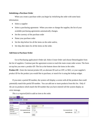 Initializing a Purchase Order
       When you create a purchase order you begin by initializing the order with some basic
information:
   •   Select a supplier
   •   Select a purchasing agreement - When you enter or change the supplier, the list of your
       available purchasing agreements automatically changes.
   •   Set the currency of the purchase order
   •   Name your purchase order
   •   Set the ship before for all the items on the order and/or,
   •   Set ship after dates for all the items on the order.


Add Item to Purchase Order


       Go to Purchasing application's Order tab. Select Create Order and choose DemoSupplier from
the list of suppliers. Continue past the agreement screen to reach the main create order screen. The form
on top lets you enter a product ID. The list at the bottom shows the items in the order.
Product ID - Enter the internal product ID, an alternate ID such as UPC or SKU, or your supplier's
product ID for the product you would like to purchase, or search for it using the lookup widget.


    If you enter a partial ID number, the system will display a screen with all the products that could
potentially match this partial ID number. You can add one or more products from this list. Only if
the are no products which match the ID number that you have entered will the system display an
error message.
    This is a required field to add an item to the order.
 