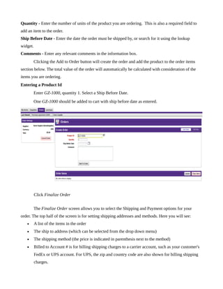 Quantity - Enter the number of units of the product you are ordering. This is also a required field to
add an item to the order.
Ship Before Date - Enter the date the order must be shipped by, or search for it using the lookup
widget.
Comments - Enter any relevant comments in the information box.
       Clicking the Add to Order button will create the order and add the product to the order items
section below. The total value of the order will automatically be calculated with consideration of the
items you are ordering.
Entering a Product Id
       Enter GZ-1000, quantity 1. Select a Ship Before Date.
       One GZ-1000 should be added to cart with ship before date as entered.




          Click Finalize Order


       The Finalize Order screen allows you to select the Shipping and Payment options for your
order. The top half of the screen is for setting shipping addresses and methods. Here you will see:
   •      A list of the items in the order
   •      The ship to address (which can be selected from the drop down menu)
   •      The shipping method (the price is indicated in parenthesis next to the method)
   •      Billed to Account # is for billing shipping charges to a carrier account, such as your customer's
          FedEx or UPS account. For UPS, the zip and country code are also shown for billing shipping
          charges.
 