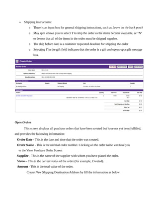 •   Shipping instructions:
          o   There is an input box for general shipping instructions, such as Leave on the back porch
          o   May split allows you to select Y to ship the order as the items become available, or "N"
              to denote that all of the items in the order must be shipped together.
          o   The ship before date is a customer requested deadline for shipping the order
          o   Selecting Y in the gift field indicates that the order is a gift and opens up a gift message
              box.




Open Orders
       This screen displays all purchase orders that have been created but have not yet been fulfilled,
and provides the following information:
 Order Date - This is the date and time that the order was created.
 Order Name - This is the internal order number. Clicking on the order name will take you
   to the View Purchase Order Screen
 Supplier - This is the name of the supplier with whom you have placed the order.
 Status - This is the current status of the order (for example, Created).
 Amount - This is the total value of the order.
         Create New Shipping Destination Address by fill the information as below
 