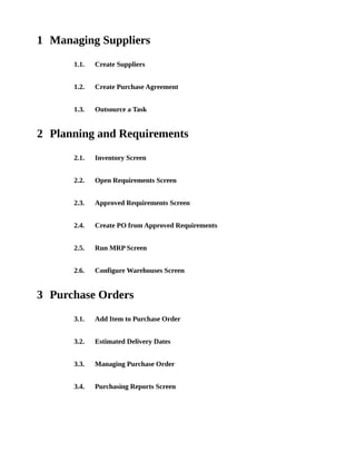 1 Managing Suppliers
      1.1.   Create Suppliers


      1.2.   Create Purchase Agreement


      1.3.   Outsource a Task


2 Planning and Requirements
      2.1.   Inventory Screen


      2.2.   Open Requirements Screen


      2.3.   Approved Requirements Screen


      2.4.   Create PO from Approved Requirements


      2.5.   Run MRP Screen


      2.6.   Configure Warehouses Screen


3 Purchase Orders
      3.1.   Add Item to Purchase Order


      3.2.   Estimated Delivery Dates


      3.3.   Managing Purchase Order


      3.4.   Purchasing Reports Screen
 