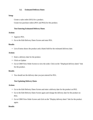 3.2.   Estimated Delivery Dates


Setup

        Create a sales order (SO1) for a product.
        Create two purchase orders (PO1 and PO2) for this product.


        Test Entering Estimated Delivery Dates

Actions

   • Approve PO1.
   • Go to the Edit Delivery Dates Screen and enter PO1.

Results

   • List of items shows the product and a blank field for the estimated delivery date.

Actions

   • Enter a delivery date for the product.
   • Click on Update
   • Go to CRM View Order Screen to view the order. Click on the "Displayed delivery dates" link
        for the product.

Results

   • You should see the delivery date you just entered for PO1.


        Test Updating Delivery Dates

Actions

   • Go to the Edit Delivery Dates Screen and enter a delivery date for the product on PO2.
   • Go to the Edit Delivery Dates Screen again and change the delivery date for the product on
        PO1.
   • Go to CRM View Order Screen and click on the "Display delivery dates" link for the product
        again.

Results
 