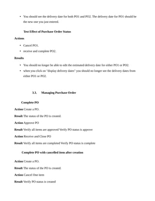 • You should see the delivery date for both PO1 and PO2. The delivery date for PO1 should be
       the new one you just entered.


       Test Effect of Purchase Order Status

Actions

    • Cancel PO1.
    • receive and complete PO2.

Results

    • You should no longer be able to edit the estimated delivery date for either PO1 or PO2.
    • when you click on "display delivery dates" you should no longer see the delivery dates from
       either PO1 or PO2.




              3.3.    Managing Purchase Order


     Complete PO

Action Create a PO.

Result The status of the PO is created.

Action Approve PO

Result Verify all items are approved Verify PO status is approve

Action Receive and Close PO

Result Verify all items are completed Verify PO status is complete


      Complete PO with cancelled item after creation

Action Create a PO.

Result The status of the PO is created.

Action Cancel One item

Result Verify PO status is created
 