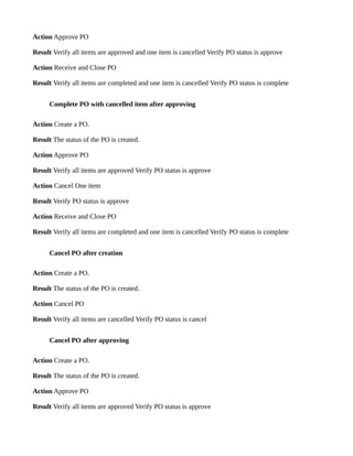 Action Approve PO

Result Verify all items are approved and one item is cancelled Verify PO status is approve

Action Receive and Close PO

Result Verify all items are completed and one item is cancelled Verify PO status is complete


      Complete PO with cancelled item after approving

Action Create a PO.

Result The status of the PO is created.

Action Approve PO

Result Verify all items are approved Verify PO status is approve

Action Cancel One item

Result Verify PO status is approve

Action Receive and Close PO

Result Verify all items are completed and one item is cancelled Verify PO status is complete


      Cancel PO after creation

Action Create a PO.

Result The status of the PO is created.

Action Cancel PO

Result Verify all items are cancelled Verify PO status is cancel


      Cancel PO after approving

Action Create a PO.

Result The status of the PO is created.

Action Approve PO

Result Verify all items are approved Verify PO status is approve
 
