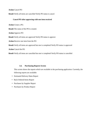 Action Cancel PO

Result Verify all items are cancelled Verify PO status is cancel


      Cancel PO after approving with one item received

Action Create a PO.

Result The status of the PO is created.

Action Approve PO

Result Verify all items are approved Verify PO status is approve

Action Receive one item from the PO

Result Verify all items are approved but one is completed Verify PO status is approved

Action Cancel the PO

Result Verify all items are cancelled but one is completed Verify PO status is cancelled




              3.4.     Purchasing Reports Screen
       This screen shows the reports which are available in the purchasing application. Currently, the
       following reports are available:
    • Estimated Delivery Dates Report
    • Back Ordered Items Report
    • Purchases by Supplier Report
    • Purchases by Product Report
 