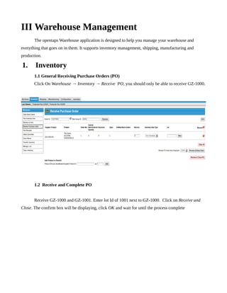 III Warehouse Management
       The opentaps Warehouse application is designed to help you manage your warehouse and
everything that goes on in them. It supports inventory management, shipping, manufacturing and
production.

1.      Inventory
       1.1 General Receiving Purchase Orders (PO)
       Click On Warehouse → Inventory → Receive PO, you should only be able to receive GZ-1000.




       1.2 Receive and Complete PO


       Receive GZ-1000 and GZ-1001. Enter lot Id of 1001 next to GZ-1000. Click on Receive and
Close. The confirm box will be displaying, click OK and wait for until the process complete
 