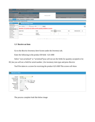 The result in below image




       1.3 Receive an Item


       Go to the Receive Inventory Item Screen under the Inventory tab.

       Enter the following in the product ID field: GZ-1000

       Select "non-serialized" or “serialized”(you will not see the fields for quantity accepted or lot
ID, but you will see a field for serial number. ) for inventory item type and press Receive

       You'll be taken to a screen for receiving the product GZ-1000 This screen will show




       The process complete look like below image
 
