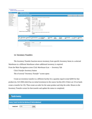1.4 Inventory Transfers


       The Inventory Transfer function moves inventory from specific Inventory Items in a selected
Warehouse to a different Warehouse where additional inventory is required.
From the Main Navigation screen Click Warehouse Icon → Inventory Tab
       Click Transfer Inventory button
       The of several "Inventory Transfer" screen opens

       Create an inventory transfer to a different facility for a quantity equal to total QOH for that
product (ie, GZ-1004 which has no initial inventory) in the source facility (EG if there are 10 on hand,
create a transfer for 10). Then create an order for the same product and ship the order. Return to the
Inventory Transfer screen for that transfer and update the status to completed.
 