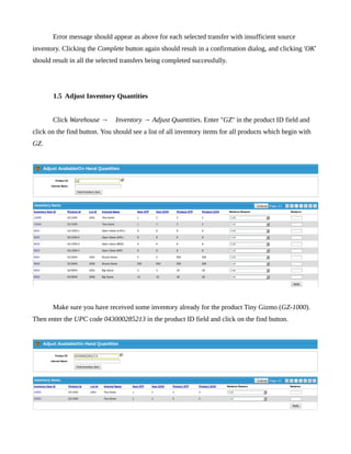Error message should appear as above for each selected transfer with insufficient source
inventory. Clicking the Complete button again should result in a confirmation dialog, and clicking 'OK'
should result in all the selected transfers being completed successfully.




       1.5 Adjust Inventory Quantities


       Click Warehouse →       Inventory → Adjust Quantities. Enter "GZ" in the product ID field and
click on the find button. You should see a list of all inventory items for all products which begin with
GZ.




       Make sure you have received some inventory already for the product Tiny Gizmo (GZ-1000).
Then enter the UPC code 043000285213 in the product ID field and click on the find button.
 