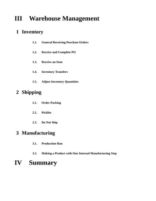 III   Warehouse Management
1 Inventory
      1.1.   General Receiving Purchase Orders


      1.2.   Receive and Complete PO


      1.3.   Receive an Item


      1.4.   Inventory Transfers


      1.5.   Adjust Inventory Quantities


2 Shipping
      2.1.   Order Packing


      2.2.   Picklist


      2.3.   Do Not Ship


3 Manufacturing
      3.1.   Production Run


      3.2.   Making a Product with One Internal Manufacturing Step


IV    Summary
 