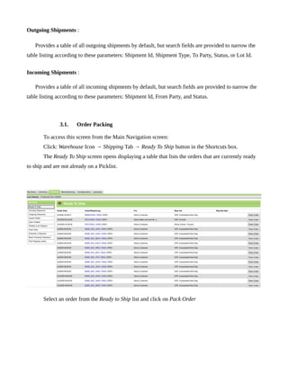 Outgoing Shipments :

   Provides a table of all outgoing shipments by default, but search fields are provided to narrow the
table listing according to these parameters: Shipment Id, Shipment Type, To Party, Status, or Lot Id.


Incoming Shipments :

   Provides a table of all incoming shipments by default, but search fields are provided to narrow the
table listing according to these parameters: Shipment Id, From Party, and Status.



               3.1.    Order Packing

       To access this screen from the Main Navigation screen:
       Click: Warehouse Icon → Shipping Tab → Ready To Ship button in the Shortcuts box.
       The Ready To Ship screen opens displaying a table that lists the orders that are currently ready
to ship and are not already on a Picklist.




       Select an order from the Ready to Ship list and click on Pack Order
 