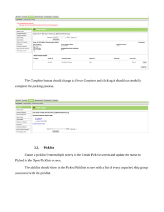 The Complete button should change to Force Complete and clicking it should successfully
complete the packing process.




               3.2.    Picklist

       Create a picklist from multiple orders in the Create Picklist screen and update the status to
Picked in the Open Picklists screen.

       The picklist should show in the Picked Picklists screen with a list of every unpacked ship group
associated with the picklist.
 