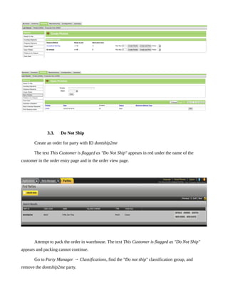 3.3.    Do Not Ship

       Create an order for party with ID dontship2me

       The text This Customer is flagged as "Do Not Ship" appears in red under the name of the
customer in the order entry page and in the order view page.




       Attempt to pack the order in warehouse. The text This Customer is flagged as "Do Not Ship"
appears and packing cannot continue.

       Go to Party Manager → Classifications, find the "Do not ship" classification group, and
remove the dontship2me party.
 