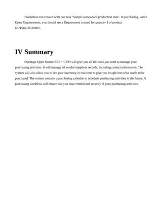 Production run created with one task "Sample outsourced production task". In purchasing, under
Open Requirements, you should see a Requirement created for quantity 1 of product
OUTSOURCE0001.




IV Summary
       Opentaps Open Source ERP + CRM will give you all the tools you need to manage your
purchasing activities. It will manage all vendor/suppliers records, including contact information. The
system will also allow you to see your inventory in real-time to give you insight into what needs to be
purchased. The system contains a purchasing calendar to schedule purchasing activities in the future. A
purchasing workflow will ensure that you have control and security of your purchasing activities.
 