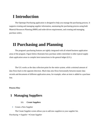 I Introduction
         The Opentaps Purchasing application is designed to help you manage the purchasing process. It
supports creating and managing supplier information, automating the purchasing process using both
Material Resources Planning (MRP) and order-driven requirements, and creating and managing
purchase orders.




        II Purchasing and Planning
         The program's purchasing features are tightly integrated with all related business application
areas of the program. Figure below illustrates how purchase orders interrelate to other typical supply
chain application areas to compile item transactions in the general ledger (G/L).




         The G/L works as the data collection point for the entire system, while a minimal amount of
data flows back in the opposite direction. Much data also flows horizontally between master data
records and documents of different application areas, for example, when an item is added to a purchase
line.




Process Flow



 1 Managing Suppliers
                1.1.    Create Suppliers

    • Create a New Supplier
         The Create Supplier screen allows you to add new suppliers to your supplier list.
Purchasing → Supplier →Create Supplier
 