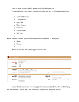 Input the name into Big Supplier tab and maybe others information
   •   Create new Contact Information, enter the appropriate data into the following contact fields:


           o   Contact Information
           o   Country Code
           o   Area Code
           o   Phone Number
           o   Extension
           o   E-Mail Address
           o   Web URL
           o
Create Address: Enter the appropriate mailing/shipping information for the supplier.
           o   Name,
           o   Country
           o   …
       This is detail screen after create suppliers look like this:




       We can directly create order for your supplier here by its also transfer to order tab. Identifying
the business need – what to buy – how much of it – and when it is needed for delivery
 