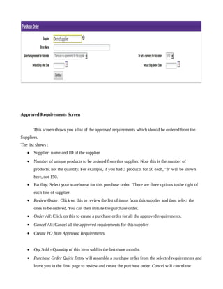 Approved Requirements Screen


       This screen shows you a list of the approved requirements which should be ordered from the
Suppliers.
The list shows :
   •   Supplier: name and ID of the supplier
   •   Number of unique products to be ordered from this supplier. Note this is the number of
       products, not the quantity. For example, if you had 3 products for 50 each, "3" will be shown
       here, not 150.
   •   Facility: Select your warehouse for this purchase order. There are three options to the right of
       each line of supplier:
   •   Review Order: Click on this to review the list of items from this supplier and then select the
       ones to be ordered. You can then initiate the purchase order.
   •   Order All: Click on this to create a purchase order for all the approved requirements.
   •   Cancel All: Cancel all the approved requirements for this supplier
   •   Create PO from Approved Requirements


   •   Qty Sold - Quantity of this item sold in the last three months.
   •   Purchase Order Quick Entry will assemble a purchase order from the selected requirements and
       leave you in the final page to review and create the purchase order. Cancel will cancel the
 