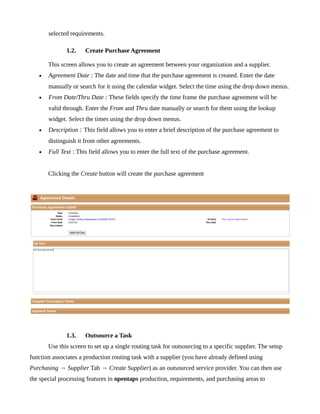selected requirements.

              1.2.    Create Purchase Agreement

       This screen allows you to create an agreement between your organization and a supplier.
   •   Agreement Date : The date and time that the purchase agreement is created. Enter the date
       manually or search for it using the calendar widget. Select the time using the drop down menus.
   •   From Date/Thru Date : These fields specify the time frame the purchase agreement will be
       valid through. Enter the From and Thru date manually or search for them using the lookup
       widget. Select the times using the drop down menus.
   •   Description : This field allows you to enter a brief description of the purchase agreement to
       distinguish it from other agreements.
   •   Full Text : This field allows you to enter the full text of the purchase agreement.


       Clicking the Create button will create the purchase agreement




              1.3.    Outsource a Task
       Use this screen to set up a single routing task for outsourcing to a specific supplier. The setup
function associates a production routing task with a supplier (you have already defined using
Purchasing → Supplier Tab → Create Supplier) as an outsourced service provider. You can then use
the special processing features in opentaps production, requirements, and purchasing areas to
 