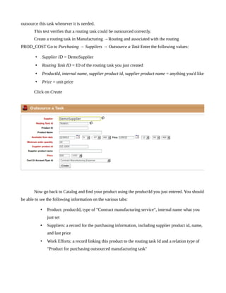 outsource this task whenever it is needed.
       This test verifies that a routing task could be outsourced correctly.
       Create a routing task in Manufacturing →Routing and associated with the routing
PROD_COST Go to Purchasing → Suppliers → Outsource a Task Enter the following values:

        •       Supplier ID = DemoSupplier
        •       Routing Task ID = ID of the routing task you just created
        •       ProductId, internal name, supplier product id, supplier product name = anything you'd like
        •       Price = unit price

       Click on Create




       Now go back to Catalog and find your product using the productId you just entered. You should
be able to see the following information on the various tabs:

            •     Product: productId, type of "Contract manufacturing service", internal name what you
                  just set
            •     Suppliers: a record for the purchasing information, including supplier product id, name,
                  and last price
            •     Work Efforts: a record linking this product to the routing task Id and a relation type of
                  "Product for purchasing outsourced manufacturing task"
 