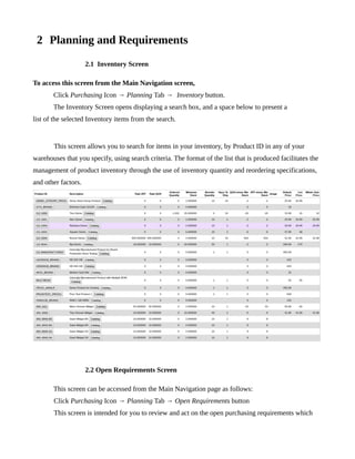 2 Planning and Requirements
                     2.1 Inventory Screen

To access this screen from the Main Navigation screen,
       Click Purchasing Icon → Planning Tab → Inventory button.
       The Inventory Screen opens displaying a search box, and a space below to present a
list of the selected Inventory items from the search.


       This screen allows you to search for items in your inventory, by Product ID in any of your
warehouses that you specify, using search criteria. The format of the list that is produced facilitates the
management of product inventory through the use of inventory quantity and reordering specifications,
and other factors.




                     2.2 Open Requirements Screen

       This screen can be accessed from the Main Navigation page as follows:
       Click Purchasing Icon → Planning Tab → Open Requirements button
       This screen is intended for you to review and act on the open purchasing requirements which
 