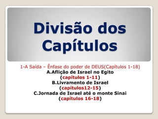 Divisão dos
Capítulos
1-A Saída – Ênfase do poder de DEUS(Capítulos 1-18)
A.Aflição de Israel no Egito
(capítulos 1-11)
B.Livramento de Israel
(capítulos12-15)
C.Jornada de Israel até o monte Sinai
(capítulos 16-18)

 