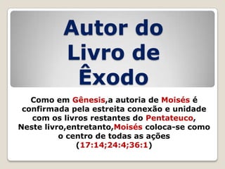 Autor do
Livro de
Êxodo
Como em Gênesis,a autoria de Moisés é
confirmada pela estreita conexão e unidade
com os livros restantes do Pentateuco,
Neste livro,entretanto,Moisés coloca-se como
o centro de todas as ações
(17:14;24:4;36:1)

 