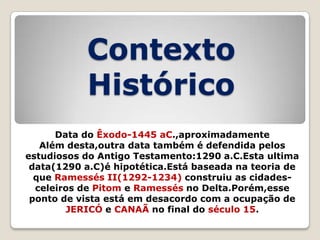 Contexto
Histórico
Data do Êxodo-1445 aC.,aproximadamente
Além desta,outra data também é defendida pelos
estudiosos do Antigo Testamento:1290 a.C.Esta ultima
data(1290 a.C)é hipotética.Está baseada na teoria de
que Ramessés II(1292-1234) construiu as cidadesceleiros de Pitom e Ramessés no Delta.Porém,esse
ponto de vista está em desacordo com a ocupação de
JERICÓ e CANAÃ no final do século 15.

 