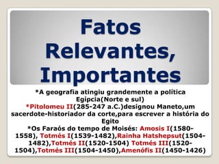 Fatos
Relevantes,
Importantes
*A geografia atingiu grandemente a política
Egípcia(Norte e sul)
*Pitolomeu II(285-247 a.C.)designou Maneto,um
sacerdote-historiador da corte,para escrever a história do
Egito
*Os Faraós do tempo de Moisés: Amosis I(15801558), Totmés I(1539-1482),Rainha Hatshepsut(15041482),Totmés II(1520-1504) Totmés III(15201504),Totmés III(1504-1450),Amenófis II(1450-1426)

 