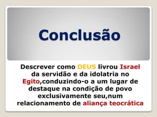 Conclusão
Descrever como DEUS livrou Israel
da servidão e da idolatria no
Egito,conduzindo-o a um lugar de
destaque na condição de povo
exclusivamente seu,num
relacionamento de aliança teocrática

 