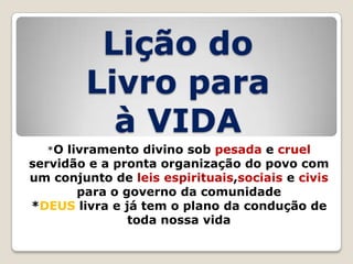 Lição do
Livro para
à VIDA
*O livramento divino sob pesada e cruel

servidão e a pronta organização do povo com
um conjunto de leis espirituais,sociais e civis
para o governo da comunidade
*DEUS livra e já tem o plano da condução de
toda nossa vida

 