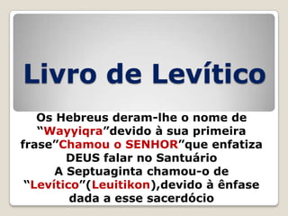 Livro de Levítico
Os Hebreus deram-lhe o nome de
―Wayyiqra‖devido à sua primeira
frase‖Chamou o SENHOR‖que enfatiza
DEUS falar no Santuário
A Septuaginta chamou-o de
―Levítico‖(Leuitikon),devido à ênfase
dada a esse sacerdócio

 