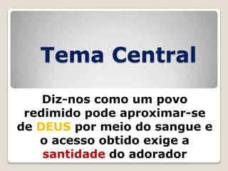 Tema Central
Diz-nos como um povo
redimido pode aproximar-se
de DEUS por meio do sangue e
o acesso obtido exige a
santidade do adorador

 