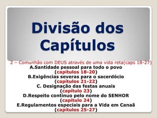 Divisão dos
Capítulos
2 – Comunhão com DEUS através de uma vida reta(caps 18-27)
A.Santidade pessoal para todo o povo
(capítulos 18-20)
B.Exigências severas para o sacerdócio
(capítulos 21-22)
C. Designação das festas anuais
(capítulo 23)
D.Respeito contínuo pelo nome do SENHOR
(capítulo 24)
E.Regulamentos especiais para a Vida em Canaã
(capítulos 25-27)

 