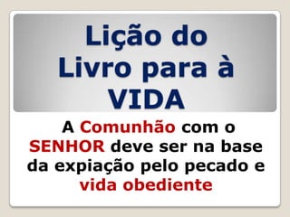 Lição do
Livro para à
VIDA
A Comunhão com o
SENHOR deve ser na base
da expiação pelo pecado e
vida obediente

 