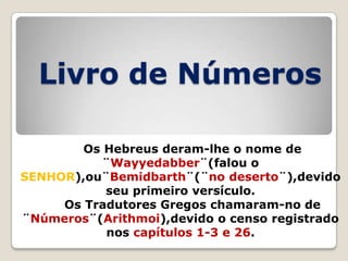 Livro de Números
Os Hebreus deram-lhe o nome de
¨Wayyedabber¨(falou o
SENHOR),ou¨Bemidbarth¨(¨no deserto¨),devido
seu primeiro versículo.
Os Tradutores Gregos chamaram-no de
¨Números¨(Arithmoi),devido o censo registrado
nos capítulos 1-3 e 26.

 