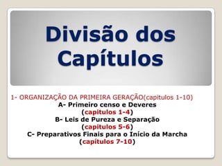 Divisão dos
Capítulos
1- ORGANIZAÇÃO DA PRIMEIRA GERAÇÃO(capitulos 1-10)
A- Primeiro censo e Deveres
(capitulos 1-4)
B- Leis de Pureza e Separação
(capitulos 5-6)
C- Preparativos Finais para o Início da Marcha
(capítulos 7-10)

 