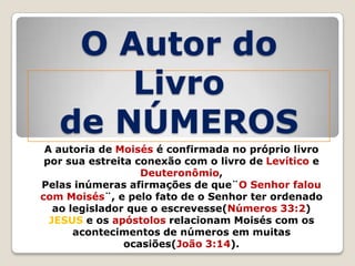 O Autor do
Livro
de NÚMEROS
A autoria de Moisés é confirmada no próprio livro
por sua estreita conexão com o livro de Levítico e
Deuteronômio,
Pelas inúmeras afirmações de que¨O Senhor falou
com Moisés¨, e pelo fato de o Senhor ter ordenado
ao legislador que o escrevesse(Números 33:2)
JESUS e os apóstolos relacionam Moisés com os
acontecimentos de números em muitas
ocasiões(João 3:14).

 