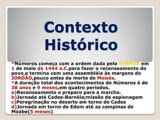 Contexto
Histórico
*Números começa com a ordem dada pelo SENHOR em
1 de maio de 1444 a.C.para fazer o recenseamento do
povo,e termina com uma assembléia às margens do
JORDÃO,pouco antes da morte de Moisés.
*A duração total dos acontecimentos de Números é de
38 anos e 9 meses,em quatro períodos.
a)Recenseamento e preparo para a marcha.
b)Jornada até Cades-Barnéia;missão de espionagem
c)Peregrinação no deserto em torno de Cades
d)Jornada em torno de Edom até as campinas de
Moabe(5 meses)

 