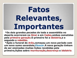 Fatos
Relevantes,
Importantes
*Os dois grandes pecados de toda a assembléia no
deserto ocorreram no Sinai e em Cades,ambos cometidos
pela primeira geração.O primeiro foi a idolatria,e o
segundo a rebelião.
*Após o funeral de Arão,começou um novo período com
um novo sumo sacerdote,Eleazar.À nova geração tinham
de ser ensinadas muitas lições recebidas pela
primeira,lições sobre murmuração,descrença e idolatria.

 