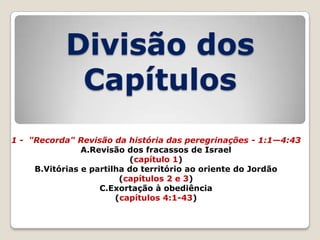 Divisão dos
Capítulos
1 - "Recorda" Revisão da história das peregrinações - 1:1—4:43
A.Revisão dos fracassos de Israel
(capítulo 1)
B.Vitórias e partilha do território ao oriente do Jordão
(capítulos 2 e 3)
C.Exortação à obediência
(capítulos 4:1-43)

 