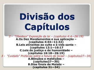 Divisão dos
Capítulos
2 - "Obedece" Exposição da lei – (capítulos 4:4—26:19)
A.Os Dez Mandamentos e sua aplicação –
(capítulos 4:44—11:32)
B.Leis atinentes ao culto e à vida santa –
(capítulos 12:1—16:17
C.Leis de justiça e de humanidade –
(capítulos 16:18—26:19)
3 - "Cuidado" Profecias sobre o futuro de Israel – (capítulos27—34)
A.Bênçãos e maldições –
(capítulos27—30)
B.Dias finais de Moisés –
(capítulos 31—34)

 