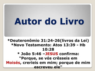 Autor do Livro
*Deuteronômio 31:24-26(livros da Lei)
*Novo Testamento: Atos 13:39 - Hb
10:28
* João 5:46 –JESUS confirma:
"Porque, se vós crêsseis em
Moisés, creríeis em mim; porque de mim
escreveu ele"

 