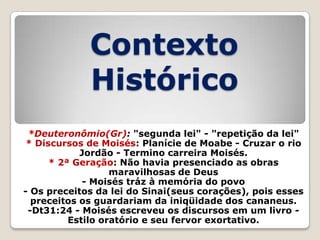 Contexto
Histórico
*Deuteronômio(Gr): "segunda lei" - "repetição da lei"
* Discursos de Moisés: Planície de Moabe - Cruzar o rio
Jordão - Termino carreira Moisés.
* 2ª Geração: Não havia presenciado as obras
maravilhosas de Deus
- Moisés tráz à memória do povo
- Os preceitos da lei do Sinai(seus corações), pois esses
preceitos os guardariam da iniqüidade dos cananeus.
-Dt31:24 - Moisés escreveu os discursos em um livro Estilo oratório e seu fervor exortativo.

 